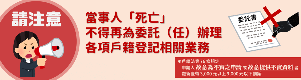 請注意，當事人「死亡」不得再委託（任）辦理各項戶籍登記相關業務 *戶籍法第76條規定申請人故意為不實之申請或故意提供不實資料者處新臺幣3,000元以上9,000元以下罰鍰